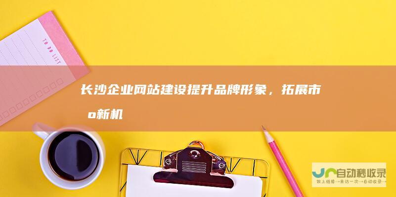 长沙企业提升品牌形象，拓展市场新机